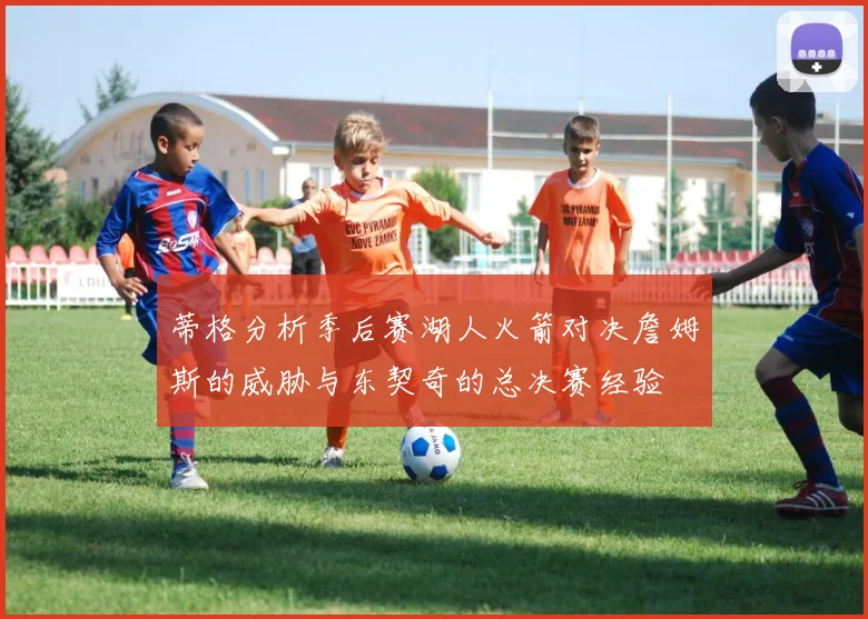 蒂格分析季后赛湖人火箭对决詹姆斯的威胁与东契奇的总决赛经验