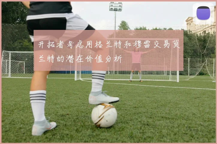 开拓者考虑用格兰特和穆雷交易莫兰特的潜在价值分析