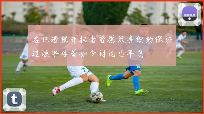 名记透露开拓者曾愿放弃续约保证追逐字母哥如今讨论已平息