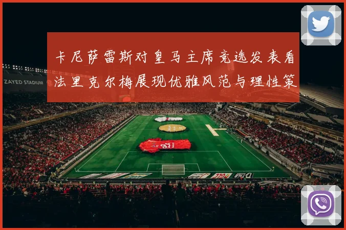 卡尼萨雷斯对皇马主席竞选发表看法里克尔梅展现优雅风范与理性策略