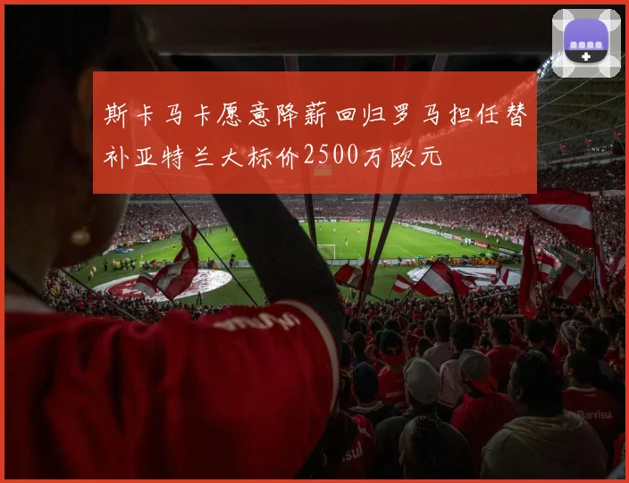 斯卡马卡愿意降薪回归罗马担任替补亚特兰大标价2500万欧元