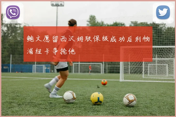 鲍文愿留西汉姆联保级成功后利物浦纽卡争抢他