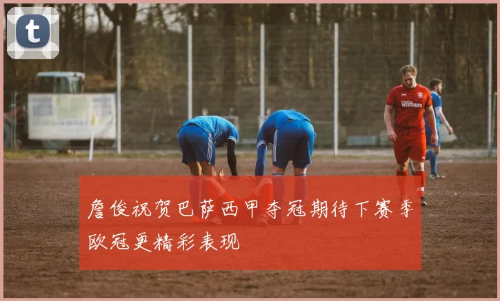 詹俊祝贺巴萨西甲夺冠期待下赛季欧冠更精彩表现