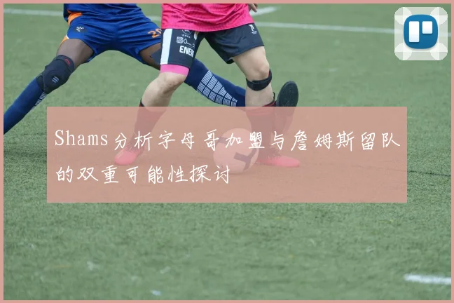 Shams分析字母哥加盟与詹姆斯留队的双重可能性探讨