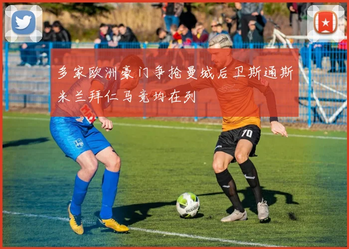 多家欧洲豪门争抢曼城后卫斯通斯米兰拜仁马竞均在列
