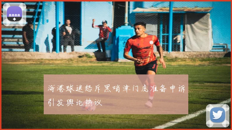 海港球迷怒斥黑哨津门虎准备申诉引发舆论热议