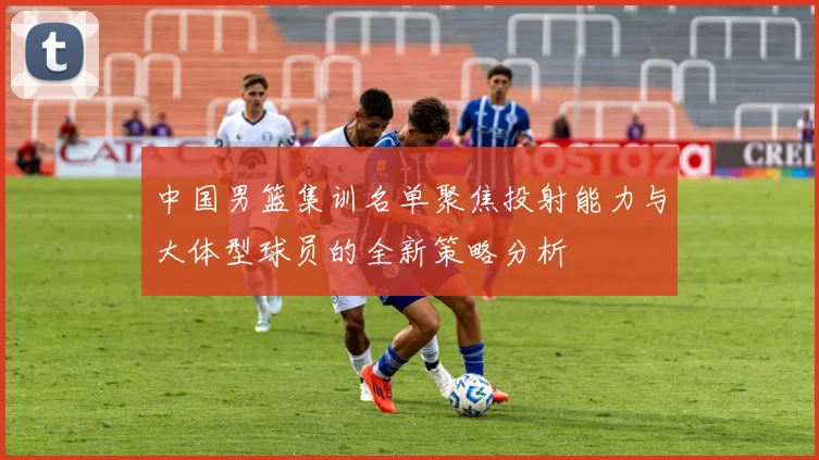 中国男篮集训名单聚焦投射能力与大体型球员的全新策略分析