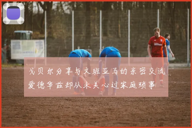 戈贝尔分享与文班亚马的亲密交流爱德华兹却从未关心过家庭琐事