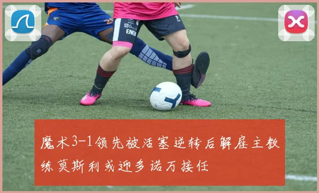 魔术3-1领先被活塞逆转后解雇主教练莫斯利或迎多诺万接任