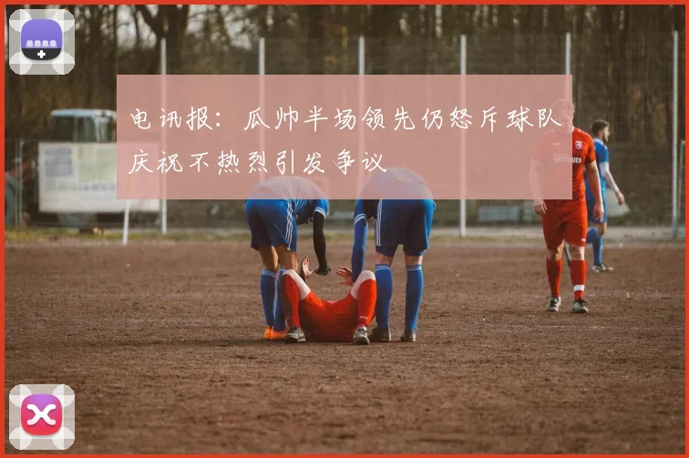 电讯报：瓜帅半场领先仍怒斥球队庆祝不热烈引发争议