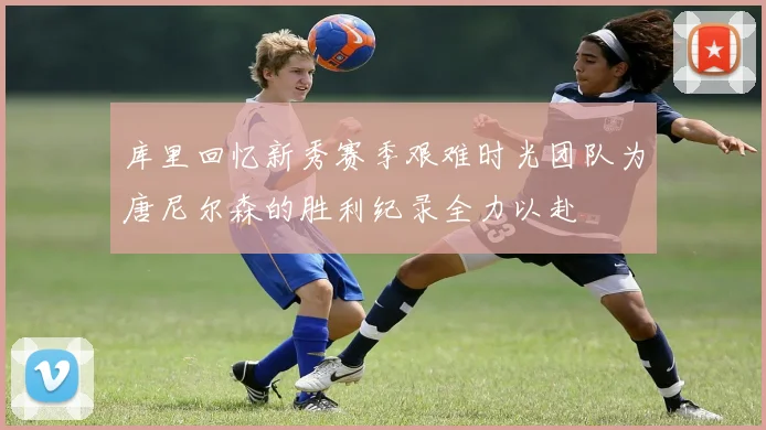 库里回忆新秀赛季艰难时光团队为唐尼尔森的胜利纪录全力以赴