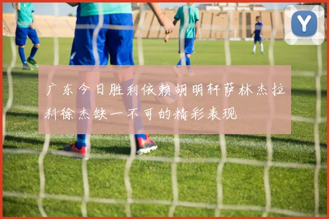 广东今日胜利依赖胡明轩萨林杰拉科徐杰缺一不可的精彩表现